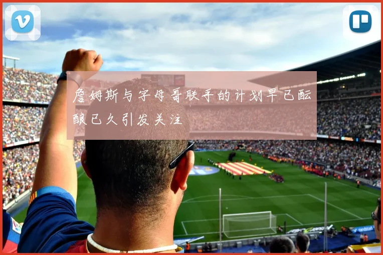 詹姆斯与字母哥联手的计划早已酝酿已久引发关注
