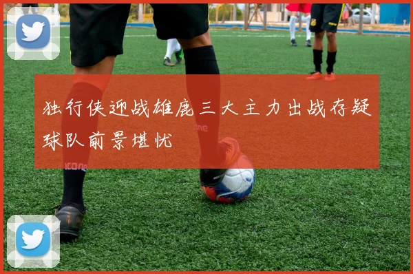 独行侠迎战雄鹿三大主力出战存疑球队前景堪忧
