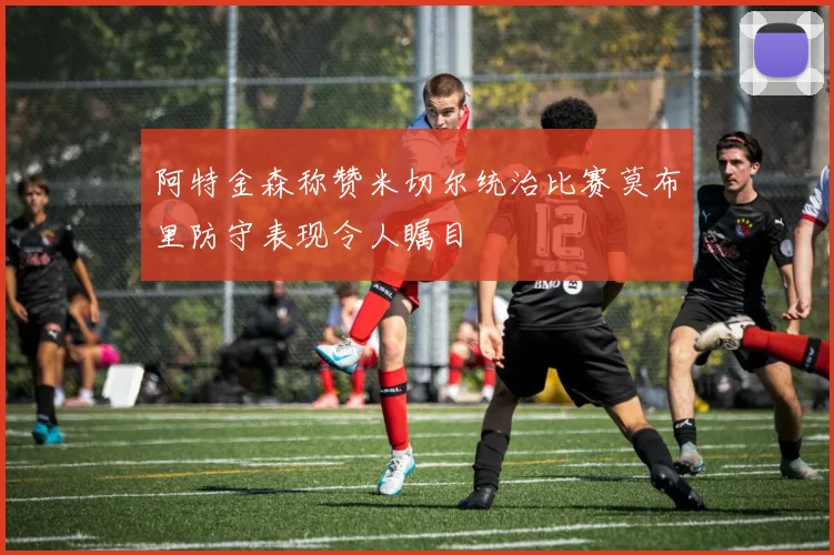 阿特金森称赞米切尔统治比赛莫布里防守表现令人瞩目