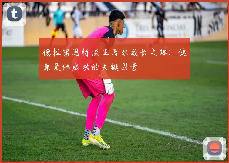 德拉富恩特谈亚马尔成长之路：健康是他成功的关键因素