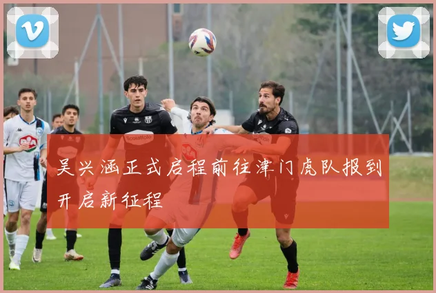 吴兴涵正式启程前往津门虎队报到开启新征程