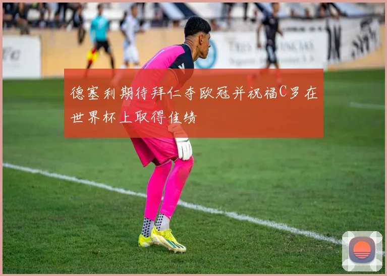 德塞利期待拜仁夺欧冠并祝福C罗在世界杯上取得佳绩