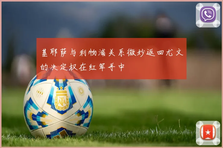 基耶萨与利物浦关系微妙返回尤文的决定权在红军手中