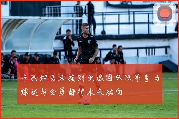 卡西坦言未接到竞选团队联系皇马球迷与会员静待未来动向