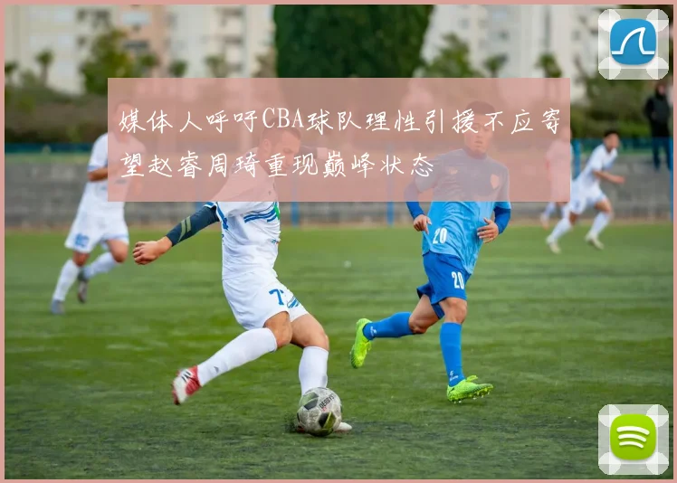 媒体人呼吁CBA球队理性引援不应寄望赵睿周琦重现巅峰状态