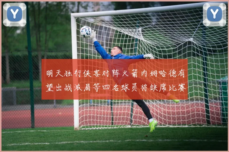明天独行侠客对阵火箭内姆哈德有望出战浓眉等四名球员将缺席比赛