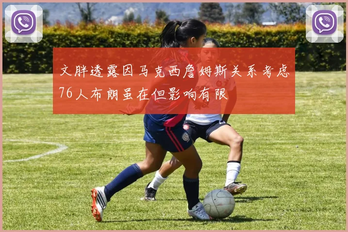文胖透露因马克西詹姆斯关系考虑76人布朗虽在但影响有限