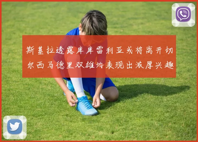 斯基拉透露库库雷利亚或将离开切尔西马德里双雄均表现出浓厚兴趣
