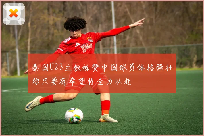 泰国U23主教练赞中国球员体格强壮称只要有希望将全力以赴