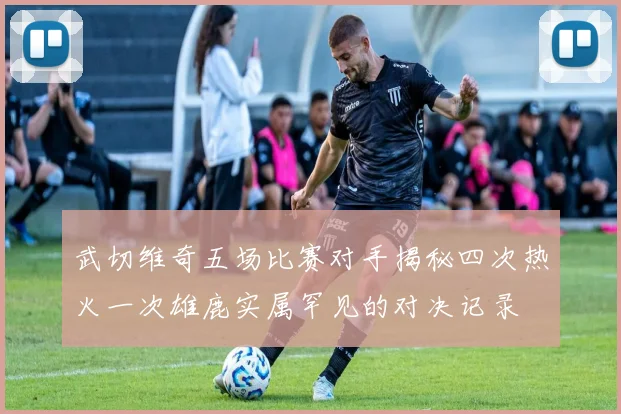 武切维奇五场比赛对手揭秘四次热火一次雄鹿实属罕见的对决记录