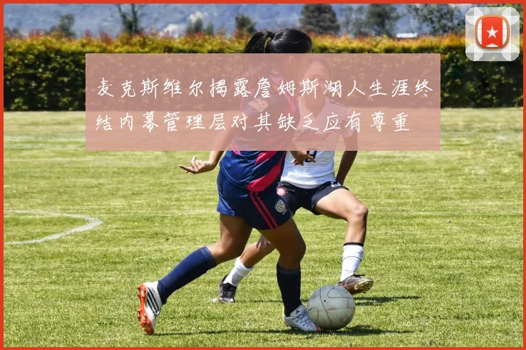 麦克斯维尔揭露詹姆斯湖人生涯终结内幕管理层对其缺乏应有尊重