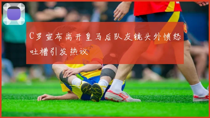 C罗宣布离开皇马后队友镜头外愤怒吐槽引发热议