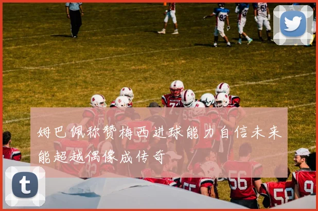 姆巴佩称赞梅西进球能力自信未来能超越偶像成传奇