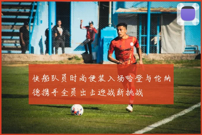 快船队员时尚便装入场哈登与伦纳德携手全员出击迎战新挑战